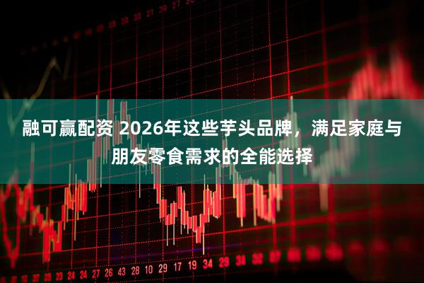 融可赢配资 2026年这些芋头品牌，满足家庭与朋友零食需求的全能选择